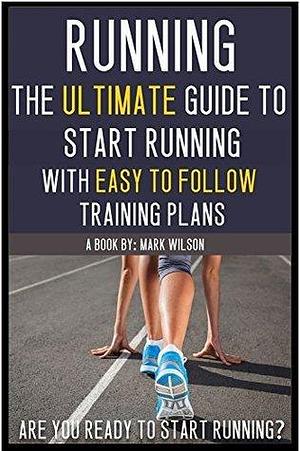 Running: The Ultimate Guide to Start Running with Easy to Follow Training Plans for Beginners by Mark Wilson, Mark Wilson