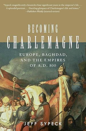 Becoming Charlemagne: Europe, Baghdad, and the Empires of A.D. 800 by Jeff Sypeck