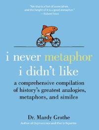 I Never Metaphor I Didn't Like: A Comprehensive Compilation of History's Greatest Analogies, Metaphors, and Similes by Mardy Grothe