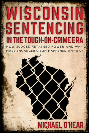 Wisconsin Sentencing in the Tough-on-Crime Era: How Judges Retained Power and Why Mass Incarceration Happened Anyway by Michael M. O’Hear