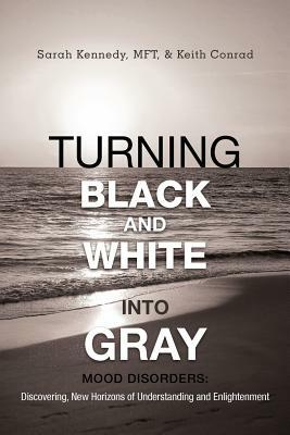 Turning Black and White Into Gray: Mood Disorders: Turning Darkness and Uncertainty Into Enlightenment by Keith Conrad, Sarah Kennedy Mft