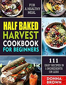 Half Baked Harvest Cookbook For Beginners: 111 Easy Recipes In 5 Ingredients Or Less For A Healthy Meal by Donna Brown