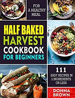 Half Baked Harvest Cookbook For Beginners: 111 Easy Recipes In 5 Ingredients Or Less For A Healthy Meal by Donna Brown