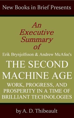 An Executive Summary of Erik Brynjolfsson and Andrew McAfee's 'The Second Machine Age: Work, Progress, and Prosperity in a Time of Brilliant Technologies by A.D. Thibeault