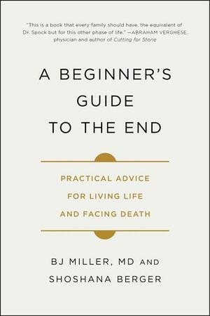 A Beginner's Guide to the End: Practical Advice for Living Life and Facing Death by B.J. Miller, Shoshana Berger