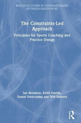 The Constraints-Led Approach: Principles for Sports Coaching and Practice Design by Ian Renshaw, Keith Davids, Daniel Newcombe