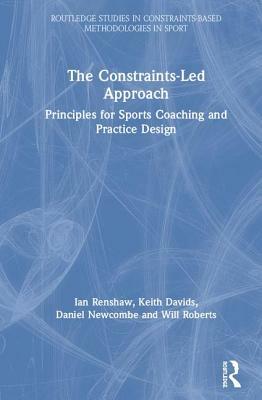 The Constraints-Led Approach: Principles for Sports Coaching and Practice Design by Ian Renshaw, Daniel Newcombe, Keith Davids