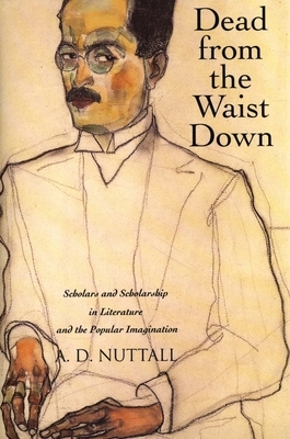 Dead from the Waist Down: Scholars and Scholarship in Literature and the Popular Imagination by A. D. Nuttall