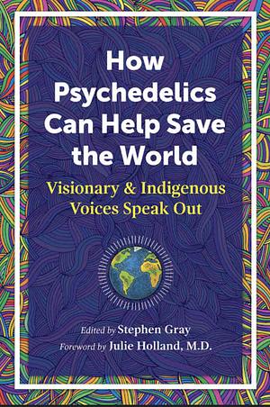 How Psychedelics Can Help Save the World: Visionary and Indigenous Voices Speak Out by Stephen Gray