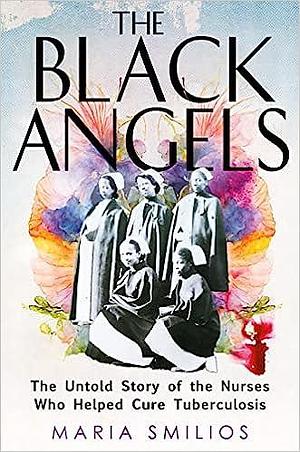 The Black Angels: The Untold Story of the Nurses Who Helped Cure Tuberculosis by Maria Smilios