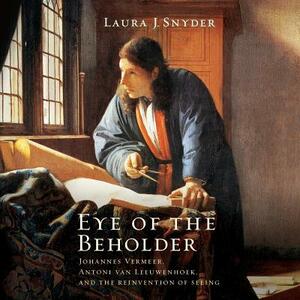 Eye of the Beholder: Johannes Vermeer, Antoni Van Leeuwenhoek, and the Reinvention of Seeing by Laura J. Snyder