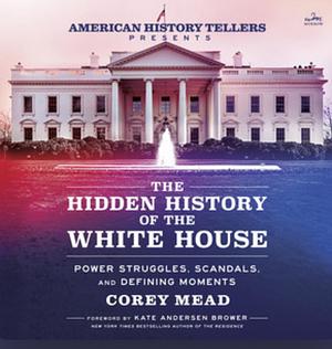 The Hidden History of the White House: Power Struggles, Scandals, and Unforgettable Moments in American History by Corey Mead