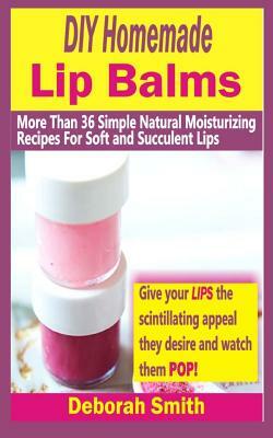 DIY Homemade Lip Balms: More Than 36 Simple Natural Moisturizing Recipes For Soft & Succulent Lips by Deborah Smith