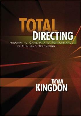 Total Directing: Integrating Camera and Performance in Film and Television by Tom Kingdon