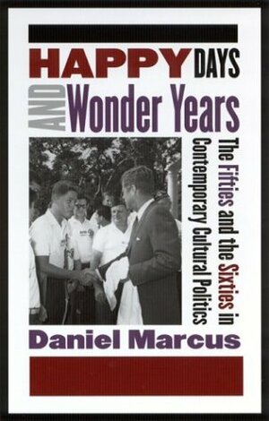 Happy Days and Wonder Years: The Fifties and the Sixties in Contemporary Cultural Politics by Daniel Marcus