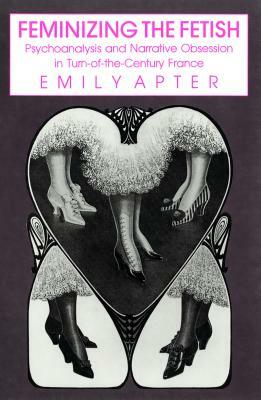 Feminizing the Fetish: Psychoanalysis and Narrative Obsession in Turn-Of-The Century France by Emily Apter