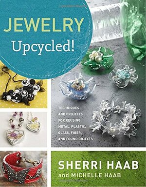 Jewelry Upcycled!: Techniques and Projects for Reusing Metal, Plastic, Glass, Fiber, and Found Objects by Sherri Haab, Michelle Haab