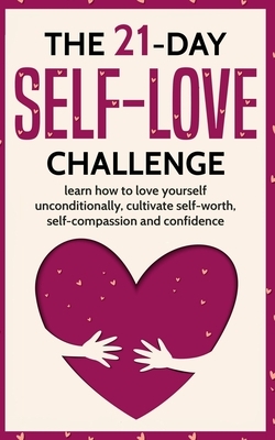 The 21-Day Self-Love Challenge: Learn How to Love Yourself Unconditionally, Cultivate Self-Worth, Self-Compassion and Self-Confidence by 21 Day Challenges