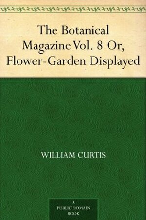 The Botanical Magazine Vol. 8 Or, Flower-Garden Displayed by William Curtis
