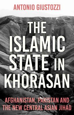 The Islamic State in Khorasan: Afghanistan, Pakistan and the New Central Asian Jihad by Antonio Giustozzi