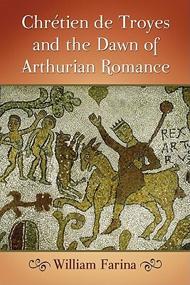 Chrétien de Troyes and the Dawn of Arthurian Romance by William Farina