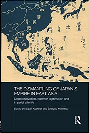 The Dismantling of Japan's Empire in East Asia: Deimperialization, Postwar Legitimation and Imperial Afterlife by Sherzod Muminov, Barak Kushner