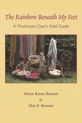 The Rainbow Beneath My Feet: A Mushroom Dyer's Field Guide by Arleen Bessette, Alan Bessette