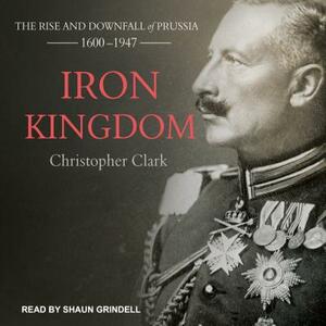 Iron Kingdom: The Rise and Downfall of Prussia, 1600-1947 by Christopher Clark