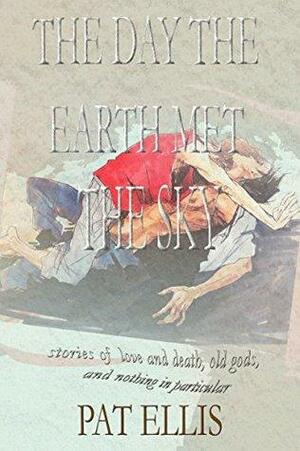 The Day the Earth Met the Sky: Stories of Love and Death, Old Gods, and Nothing in Particular by Pat Ellis