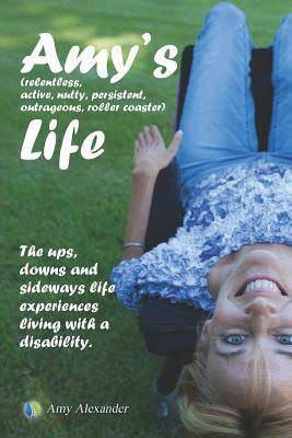 Amy's (relentless, Active, Nutty, Persistent, Outrageous, Roller Coaster) Life!: The Ups, Downs and Sideways Life Experiences Living with a Disability by Amy Alexander