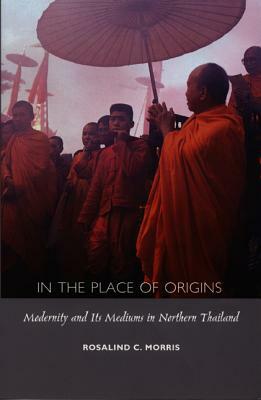In the Place of Origins: Modernity and Its Mediums in Northern Thailand by Rosalind C. Morris