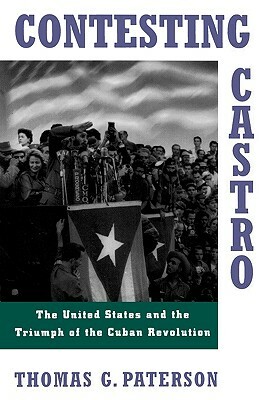 Contesting Castro: The United States and the Triumph of the Cuban Revolution by Thomas G. Paterson