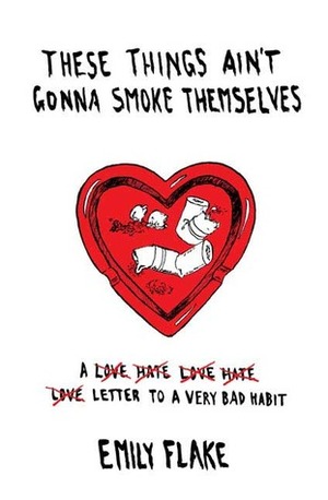 These Things Ain't Gonna Smoke Themselves: A Love/Hate/Love/Hate/Love Letter to a Very Bad Habit by Emily Flake