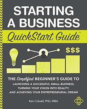 Starting a Business QuickStart Guide: The Simplified Beginner's Guide to Launching a Successful Small Business, Turning Your Vision into Reality, and Achieving ... Dream by Ken Colwell, Ken Colwell