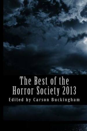 The Best of the Horror Society 2013 by Robert S. Wilson, Lisamarie Lamb, Carson Buckingham, Jason V. Brock, Kevin A. Ranson, Richard Thomas, L.L. Soares, Rose Blackthorn, Mort Castle, Ian Rogers, Christian A. Larsen, Joe McKinney, Mercedes M. Yardley, Dave Jeffery, Lee Pletzers, Dean M. Drinkel, Weldon Burge, William F. Nolan, Doug Lamoreux, Aaron Warwick Dries, Scott M. Goriscak, Dan Dillard, Henry Snider, Charles Colyott, Julianne Snow, Mark Onspaugh, Nicholas Grabowsky, T.E. Grau