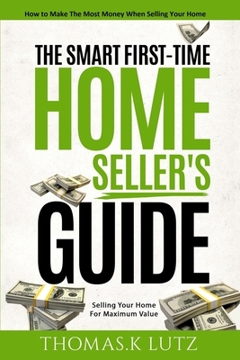 The Smart First-Time Home Seller's Guide: How to Make The Most Money When Selling Your Home by Thomas K. Lutz