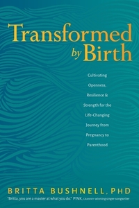 Transformed by Birth: Cultivating Openness, Resilience, and Strength for the Life Changing Journey from Pregnancy to Parenthood by Britta Bushnell