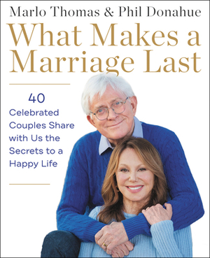 What Makes a Marriage Last: 40 Celebrated Couples Share with Us the Secrets to a Happy Life by Phil Donahue, Marlo Thomas