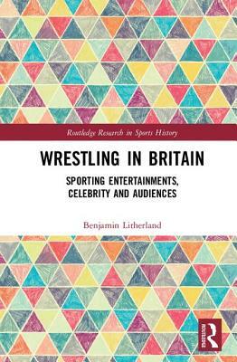 Wrestling in Britain: Sporting Entertainments, Celebrity and Audiences by Benjamin Litherland