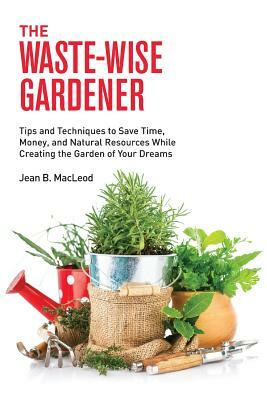 The Waste-Wise Gardener: Tips and Techniques to Save Time, Money, and Natural Resources While Creating the Garden of Your Dreams by Jean B. MacLeod