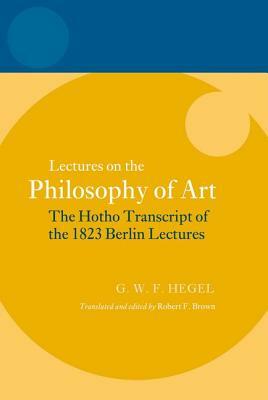 Lectures on the Philosophy of Art: The Hotho Transcript of the 1823 Berlin Lectures by Georg Wilhelm Friedrich Hegel