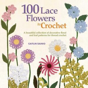 100 Lace Flowers to Crochet: A Beautiful Collection of Decorative Floral and Leaf Patterns for Thread Crochet by Caitlin Sainio