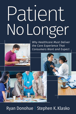 Patient No Longer: Why Healthcare Must Deliver the Care Experience That Consumers Want and Expect by Stephen K. Klasko, Ryan Donohue