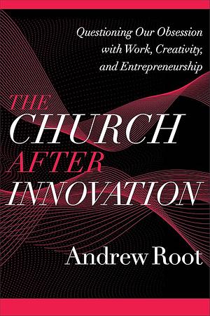 The Church After Innovation: Questioning Our Obsession with Work, Creativity, and Entrepreneurship by Andrew Root