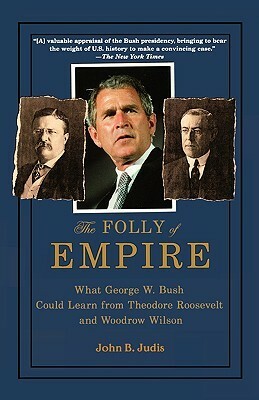 The Folly of Empire: What George W. Bush Could Learn from Theodore Roosevelt and Woodrow Wilson by John B. Judis