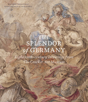 The Splendor of Germany: Eighteenth-Century Drawings from the Crocker Art Museum by Anke Fröhlich-Schauseil, William Breazeale