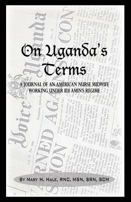 On Uganda's Terms: A Journal by an American Nurse-Midwife Working for Change in Uganda, East Africa During IDI Amin's Regime by Mary M. Hale