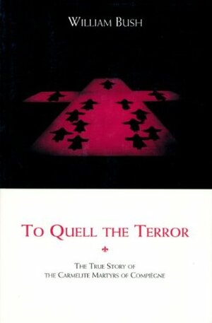 To Quell the Terror: The Mystery of the Vocation of the Sixteen Carmelites of Compiegne Guillotined July 17, 1794 by William Bush