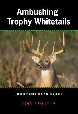 Ambushing Trophy Whitetails: Tactical Systems for Big-Buck Success by John Trout