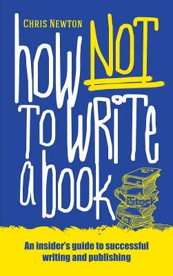 How Not to Write a Book: An Insider's Guide to Successful Writing and Publishing for Beginners by Chris Newton